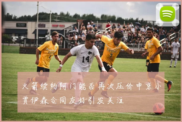 火箭续约阿门能否再次压价申京小贾伊森合同友好引发关注