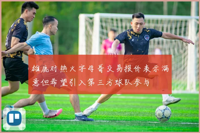 雄鹿对热火字母哥交易报价表示满意但希望引入第三方球队参与