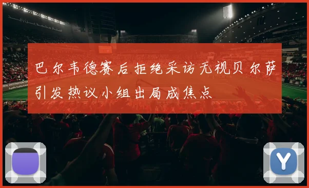 巴尔韦德赛后拒绝采访无视贝尔萨引发热议小组出局成焦点