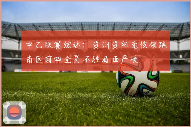 中乙联赛综述：贵州贵阳竞技领跑南区前四全员不胜局面严峻