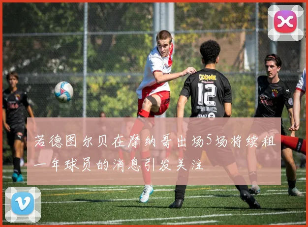 若德图尔贝在摩纳哥出场5场将续租一年球员的消息引发关注