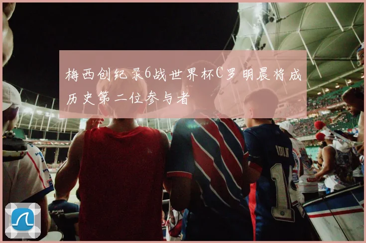 梅西创纪录6战世界杯C罗明晨将成历史第二位参与者