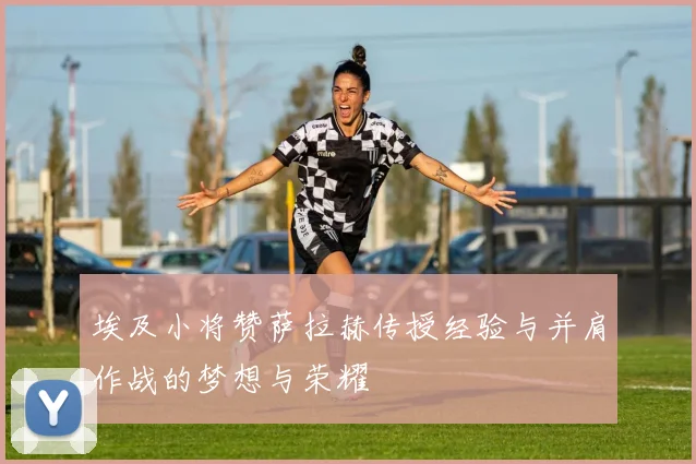 埃及小将赞萨拉赫传授经验与并肩作战的梦想与荣耀