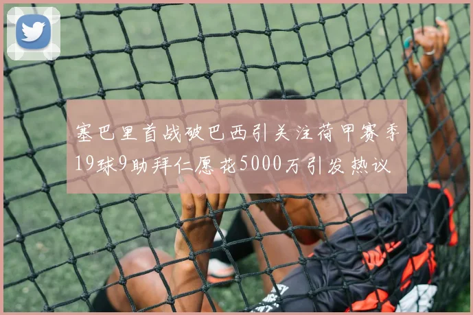 塞巴里首战破巴西引关注荷甲赛季19球9助拜仁愿花5000万引发热议