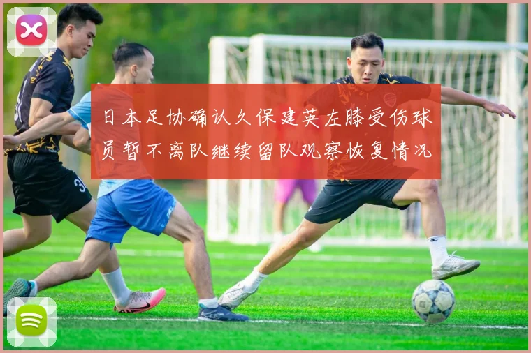 日本足协确认久保建英左膝受伤球员暂不离队继续留队观察恢复情况
