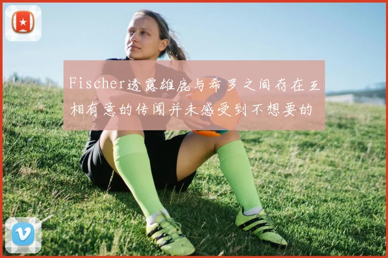 Fischer透露雄鹿与希罗之间存在互相有意的传闻并未感受到不想要的迹象