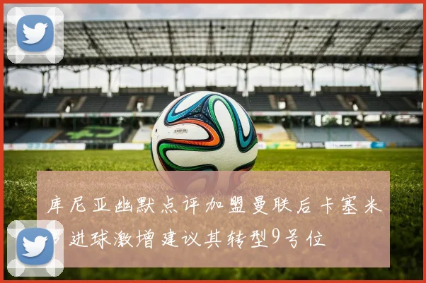 库尼亚幽默点评加盟曼联后卡塞米罗进球激增建议其转型9号位