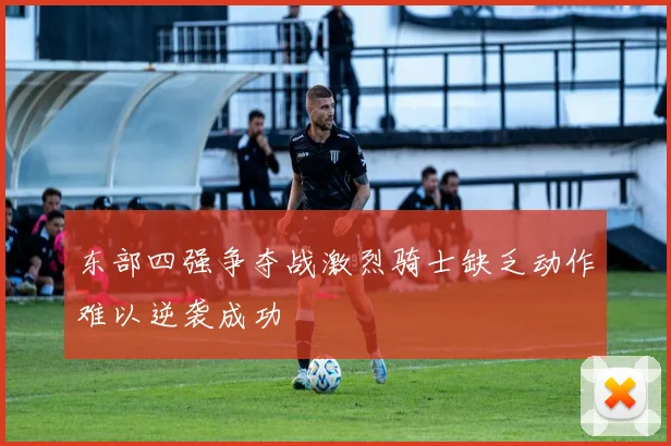 东部四强争夺战激烈骑士缺乏动作难以逆袭成功
