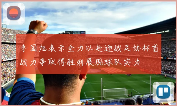 李国旭表示全力以赴迎战足协杯首战力争取得胜利展现球队实力