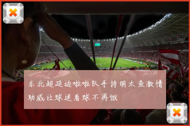 东北超延边啦啦队手持明太鱼激情助威让球迷看球不再饿